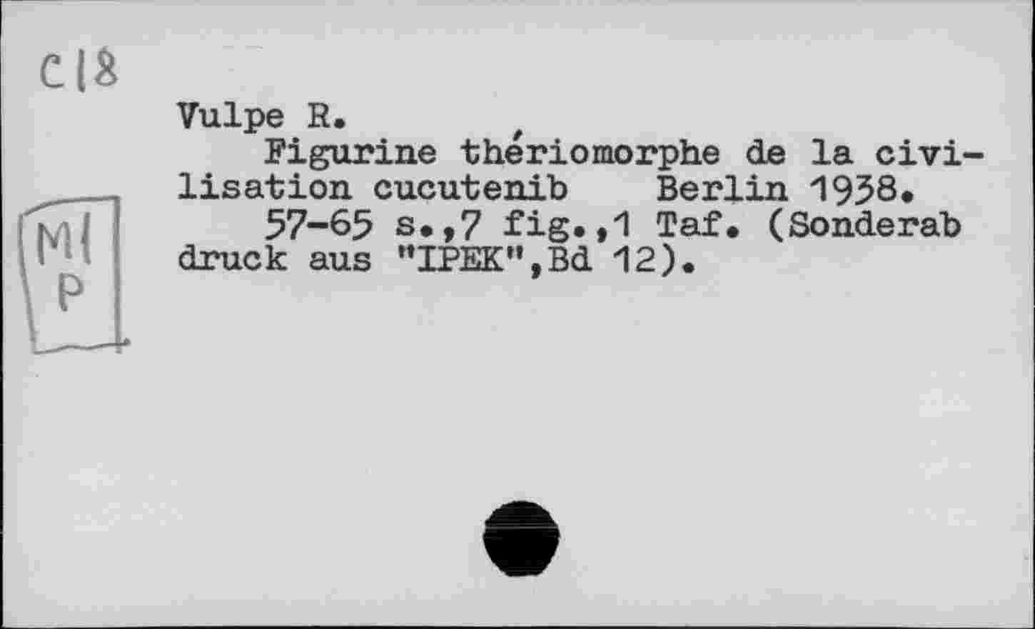 ﻿Vulpe R.
Figurine thériomorphe de la civilisation cucutenib Berlin 1958.
57-65 s.,7 fig.,1 Taf. (Sonderab druck aus "IPEK”,Bd 12).